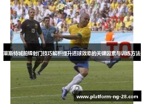 莱斯特城前锋射门技巧解析提升进球效率的关键因素与训练方法 莱斯特城前锋射门技巧解析提升进球效率的关键因素与训练方法
