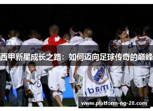 西甲新星成长之路:如何迈向足球传奇的巅峰 西甲新星成长之路:如何迈向足球传奇的巅峰