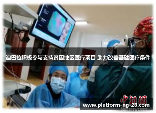 迪巴拉积极参与支持贫困地区医疗项目 助力改善基础医疗条件