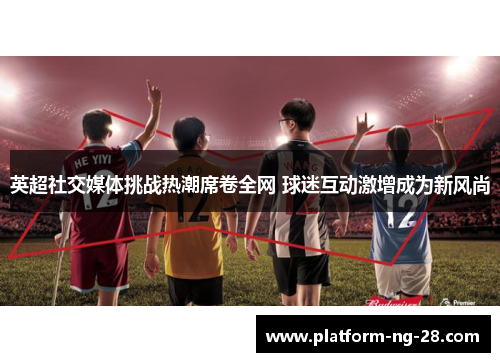 英超社交媒体挑战热潮席卷全网 球迷互动激增成为新风尚